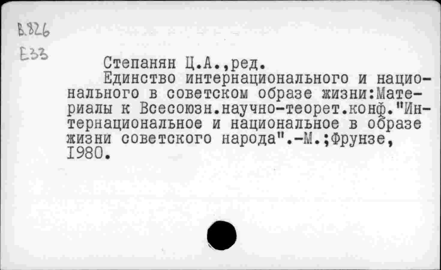 ﻿ьж
Степанян Ц.А.,ред.
Единство интернационального и национального в советском образе жизни:Мате-риалы к Всесоюзн.научно-теорет.конф."Интернациональное и национальное в образе жизни советского народа".-М.;Фрунзе,